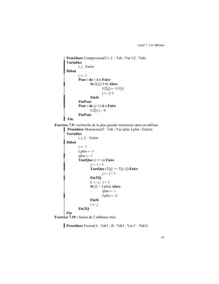 Leçon 7 : Les tableaux
95
Procédure Compression(U1, L : Tab ; Var U2 : Tab)
Variables
i, j : Entier
Début
j ← 1
Pour i de 1 à n Faire
Si (L[i] # 0) Alors
U2[j] ← U1[i]
j ← j+1
FinSi
FinPour
Pour i de (j+1) à n Faire
U2[i] ← 0
FinPour
Fin.
Exercice 7.9 : recherche de la plus grande monotonie dans un tableau
Procédure Monotonie(T : Tab ; Var iplm, Lplm : Entier)
Variables
i, j, L : Entier
Début
i ← 1
Lplm ← 1
iplm ← 1
TantQue (i <= n) Faire
j ← i + 1
TantQue (T[j] >= T[j-1]) Faire
j ← j + 1
FinTQ
L ← j – i + 1
Si (L > Lplm) Alors
iplm ← i
Lplm ← L
FinSi
i ← j
FinTQ
Fin
Exercice 7.10 : fusion de 2 tableaux triés
Procédure Fusion(A : Tab1 ; B : Tab2 ; Var C : Tab3)
 