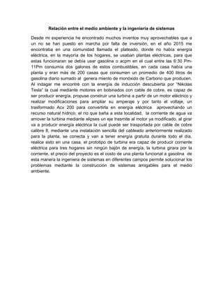 Relación entre el medio ambiente y la ingeniería de sistemas
Desde mi experiencia he encontrado muchos inventos muy aprovechables que a
un no se han puesto en marcha por falta de inversión, en el año 2015 me
encontraba en una comunidad llamada el plateado, donde no había energía
eléctrica, en la mayoría de los hogares, se usaban plantas eléctricas, para que
estas funcionaran se debía usar gasolina o acpm en el cual entre las 6:30 Pm-
11Pm consumía dos galones de estos combustibles, en cada casa había una
planta y eran más de 200 casas que consumen un promedio de 400 litros de
gasolina diario sumado al genera miento de monóxido de Carbono que producen.
Al indagar me encontré con la energía de inducción descubierta por “Nikolas
Tesla” la cual mediante motores en bobinados con cable de cobre, es capaz de
ser producir energía, propuse construir una turbina a partir de un motor eléctrico y
realizar modificaciones para ampliar su amperaje y por tanto el voltaje, un
trasformado Acv 200 para convertirla en energía eléctrica aprovechando un
recurso natural hídrico, el río que baña a esta localidad, la corriente de agua va
amover la turbina mediante elipses un eje trasmite al motor ya modificado, al girar
va a producir energía eléctrica la cual puede ser trasportada por cable de cobre
calibre 8, mediante una instalación sencilla del cableado anteriormente realizado
para la planta, se conecta y van a tener energía gratuita durante todo el día,
realice esto en una casa, el prototipo de turbina era capaz de producir corriente
eléctrica para tres hogares sin ningún bajón de energía, la turbina girara por la
corriente, el precio del proyecto es el costo de una planta funcional a gasolina de
esta manera la ingeniera de sistemas en diferentes campos permite solucionar los
problemas mediante la construcción de sistemas amigables para el medio
ambiente.
 