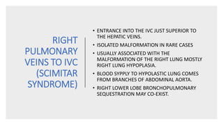 RIGHT
PULMONARY
VEINS TO IVC
(SCIMITAR
SYNDROME)
• ENTRANCE INTO THE IVC JUST SUPERIOR TO
THE HEPATIC VEINS.
• ISOLATED MALFORMATION IN RARE CASES
• USUALLY ASSOCIATED WITH THE
MALFORMATION OF THE RIGHT LUNG MOSTLY
RIGHT LUNG HYPOPLASIA.
• BLOOD SYPPLY TO HYPOLASTIC LUNG COMES
FROM BRANCHES OF ABDOMINAL AORTA.
• RIGHT LOWER LOBE BRONCHOPULMONARY
SEQUESTRATION MAY CO-EXIST.
 