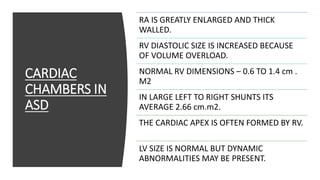 CARDIAC
CHAMBERS IN
ASD
RA IS GREATLY ENLARGED AND THICK
WALLED.
RV DIASTOLIC SIZE IS INCREASED BECAUSE
OF VOLUME OVERLOAD.
NORMAL RV DIMENSIONS – 0.6 TO 1.4 cm .
M2
IN LARGE LEFT TO RIGHT SHUNTS ITS
AVERAGE 2.66 cm.m2.
THE CARDIAC APEX IS OFTEN FORMED BY RV.
LV SIZE IS NORMAL BUT DYNAMIC
ABNORMALITIES MAY BE PRESENT.
 