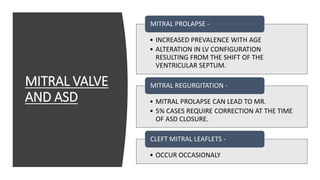 MITRAL VALVE
AND ASD
• INCREASED PREVALENCE WITH AGE
• ALTERATION IN LV CONFIGURATION
RESULTING FROM THE SHIFT OF THE
VENTRICULAR SEPTUM.
MITRAL PROLAPSE -
• MITRAL PROLAPSE CAN LEAD TO MR.
• 5% CASES REQUIRE CORRECTION AT THE TIME
OF ASD CLOSURE.
MITRAL REGURGITATION -
• OCCUR OCCASIONALY
CLEFT MITRAL LEAFLETS -
 