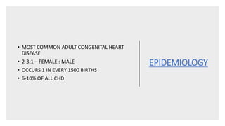 EPIDEMIOLOGY
• MOST COMMON ADULT CONGENITAL HEART
DISEASE
• 2-3:1 – FEMALE : MALE
• OCCURS 1 IN EVERY 1500 BIRTHS
• 6-10% OF ALL CHD
 
