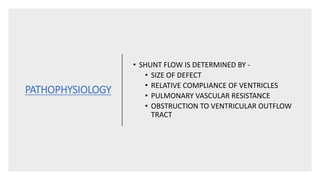 PATHOPHYSIOLOGY
• SHUNT FLOW IS DETERMINED BY -
• SIZE OF DEFECT
• RELATIVE COMPLIANCE OF VENTRICLES
• PULMONARY VASCULAR RESISTANCE
• OBSTRUCTION TO VENTRICULAR OUTFLOW
TRACT
 