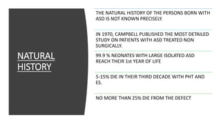 NATURAL
HISTORY
THE NATURAL HISTORY OF THE PERSONS BORN WITH
ASD IS NOT KNOWN PRECISELY.
IN 1970, CAMPBELL PUBLISHED THE MOST DETAILED
STUDY ON PATIENTS WITH ASD TREATED NON
SURGICALLY.
99.9 % NEONATES WITH LARGE ISOLATED ASD
REACH THEIR 1st YEAR OF LIFE
5-15% DIE IN THEIR THIRD DECADE WITH PHT AND
ES.
NO MORE THAN 25% DIE FROM THE DEFECT
 