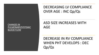 CHANGES IN
PULMONARY/SYSTEMIC
BLOOD FLOW
DECREASING LV COMPLIANCE
OVER AGE : INC Qp/Qs
ASD SIZE INCREASES WITH
AGE
DECREASE IN RV COMPLIANCE
WHEN PHT DEVELOPS : DEC
Qp/Qs
 