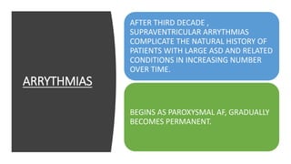 ARRYTHMIAS
AFTER THIRD DECADE ,
SUPRAVENTRICULAR ARRYTHMIAS
COMPLICATE THE NATURAL HISTORY OF
PATIENTS WITH LARGE ASD AND RELATED
CONDITIONS IN INCREASING NUMBER
OVER TIME.
BEGINS AS PAROXYSMAL AF, GRADUALLY
BECOMES PERMANENT.
 