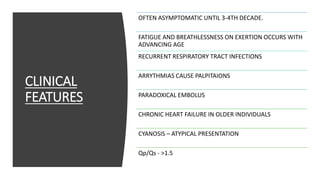 CLINICAL
FEATURES
OFTEN ASYMPTOMATIC UNTIL 3-4TH DECADE.
FATIGUE AND BREATHLESSNESS ON EXERTION OCCURS WITH
ADVANCING AGE
RECURRENT RESPIRATORY TRACT INFECTIONS
ARRYTHMIAS CAUSE PALPITAIONS
PARADOXICAL EMBOLUS
CHRONIC HEART FAILURE IN OLDER INDIVIDUALS
CYANOSIS – ATYPICAL PRESENTATION
Qp/Qs - >1.5
 