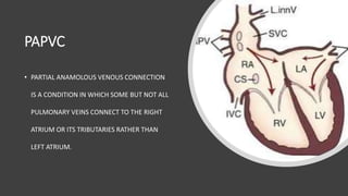 PAPVC
• PARTIAL ANAMOLOUS VENOUS CONNECTION
IS A CONDITION IN WHICH SOME BUT NOT ALL
PULMONARY VEINS CONNECT TO THE RIGHT
ATRIUM OR ITS TRIBUTARIES RATHER THAN
LEFT ATRIUM.
 