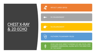 CHEST X-RAY
& 2D ECHO
REFLECT LARGE QP/QS
RV ENLARGEMENT
RA ENLARGEMENT
PLETHORIC PULMONARY FIELDS
ECHO CAN GIVE DIRECT EVIDENCE OF ASD, RVVO, AND
CHAMBER DIMENSIONS, ALONG WITH THE DIRECTION
OF THE SHUNT
 