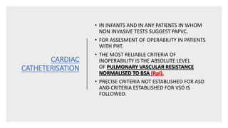 CARDIAC
CATHETERISATION
• IN INFANTS AND IN ANY PATIENTS IN WHOM
NON INVASIVE TESTS SUGGEST PAPVC.
• FOR ASSESMENT OF OPERABILITY IN PATIENTS
WITH PHT.
• THE MOST RELIABLE CRITERIA OF
INOPERABILITY IS THE ABSOLUTE LEVEL
OF PULMONARY VASCULAR RESISTANCE
NORMALISED TO BSA (RpI).
• PRECISE CRITERIA NOT ESTABLISHED FOR ASD
AND CRITERIA ESTABLISHED FOR VSD IS
FOLLOWED.
 