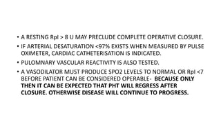 • A RESTING RpI > 8 U MAY PRECLUDE COMPLETE OPERATIVE CLOSURE.
• IF ARTERIAL DESATURATION <97% EXISTS WHEN MEASURED BY PULSE
OXIMETER, CARDIAC CATHETERISATION IS INDICATED.
• PULOMNARY VASCULAR REACTIVITY IS ALSO TESTED.
• A VASODILATOR MUST PRODUCE SPO2 LEVELS TO NORMAL OR RpI <7
BEFORE PATIENT CAN BE CONSIDERED OPERABLE- BECAUSE ONLY
THEN IT CAN BE EXPECTED THAT PHT WILL REGRESS AFTER
CLOSURE. OTHERWISE DISEASE WILL CONTINUE TO PROGRESS.
 