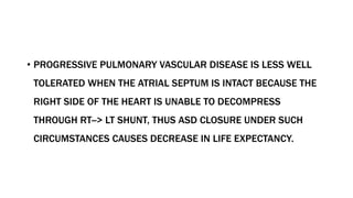 • PROGRESSIVE PULMONARY VASCULAR DISEASE IS LESS WELL
TOLERATED WHEN THE ATRIAL SEPTUM IS INTACT BECAUSE THE
RIGHT SIDE OF THE HEART IS UNABLE TO DECOMPRESS
THROUGH RT--> LT SHUNT, THUS ASD CLOSURE UNDER SUCH
CIRCUMSTANCES CAUSES DECREASE IN LIFE EXPECTANCY.
 