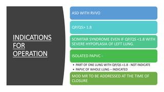 INDICATIONS
FOR
OPERATION
ASD WITH RVVO
QP/QS> 1.8
SCIMITAR SYNDROME EVEN IF QP/QS <1.8 WITH
SEVERE HYPOPLASIA OF LEFT LUNG.
ISOLATED PAPVC -
• PART OF ONE LUNG WITH QP/QS <1.8 - NOT INDICATE
• PAPVC OF WHOLE LUNG – INDICATED
MOD MR TO BE ADDRESSED AT THE TIME OF
CLOSURE
 
