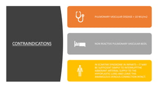 CONTRAINDICATIONS
PULMONARY VASCULAR DISEASE > 10 WU/m2
NON REACTIVE PULMONARY VASCULAR BEDS.
IN SCIMITAR SYNDROME IN INFANTS – IT MAY
BE SUFFICIENT SIMPLY TO INTERRUPTTHE
ABBERANT ARTERIAL SUPPLY TO THE
HYPOPLASTIC LUNG AND LEAVE THA
ANAMOLOUS VENOUS CONNECTION INTACT.
 