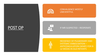 POST OP
CONVALSENCE MOSTLY
UNEVENTFUL
IF MR SUSPECTED – REOPERATE
INCIDENCE OF PULMONARY AND
SYSTEMIC EMBOLISATION –
ANTICOAGULATION (WARF) FOR 8-
12 WEEKS IN OLD PATIENTS
 