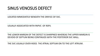 SINUS VENOSUS DEFECT
LOCATED IMMEDIATELY BENEATH THE ORIFICE OF SVC.
USUALLY ASSOCIATED WITH PAPVC OF RSPV.
THE LOWER MARGIN OF THE DEFECT IS SHARPNED WHEREAS THE UPPER MARGIN IS
DEVOID OF SEPTUM BEING CONTINUOS WITH THE POSTERIOR SVC WALL.
THE SVC USUALLY OVER-RIDES THE ATRIAL SEPTUM ON TO THE LEFT ATRIUM.
 