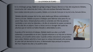 LA LEYENDA DE ÍCARO
En la mitología griega, Ícaro (en griego antiguo Ἴκαρος Ikaros) es hijo del arquitecto Dédalo,
constructor del Laberinto de Creta, y de una esclava llamada Náucrate.​
Ícaro estaba retenido junto a su padre, Dédalo, en la isla de Creta por el rey de la isla, llamado Minos.
Dédalo decidió escapar de la isla, pero dado que Minos controlaba la
tierra y el mar, Dédalo se puso a trabajar para fabricar alas para él y su
joven hijo, Ícaro. Enlazó plumas entre sí uniendo con hilo las plumas
centrales y con cera las laterales, y le dio al conjunto la suave curvatura
de las alas de un pájaro. Ícaro a veces corría a recoger del suelo las
plumas que el viento se había llevado o ablandaba la cera.
Cuando al fin terminó el trabajo, Dédalo batió sus alas y se halló
subiendo y suspendido en el aire. Equipó entonces a su hijo de la misma
manera, y le enseñó cómo volar. Cuando ambos estuvieron preparados
para volar, Dédalo advirtió a Ícaro que no volase demasiado alto porque
el calor del sol derretiría la cera, ni demasiado bajo porque la espuma
del mar mojaría las alas y no podría volar.
 