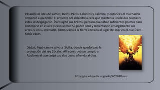 Pasaron las islas de Samos, Delos, Paros, Lebintos y Calimna, y entonces el muchacho
comenzó a ascender. El ardiente sol ablandó la cera que mantenía unidas las plumas y
éstas se despegaron. Ícaro agitó sus brazos, pero no quedaban suficientes plumas para
sostenerlo en el aire y cayó al mar. Su padre lloró y lamentando amargamente sus
artes, y, en su memoria, llamó Icaria a la tierra cercana al lugar del mar en el que Ícaro
había caído.
Dédalo llegó sano y salvo a Sicilia, donde quedó bajo la
protección del rey Cócalo. ​ Allí construyó un templo a
Apolo en el que colgó sus alas como ofrenda al dios.
https://es.wikipedia.org/wiki/%C3%8Dcaro
 