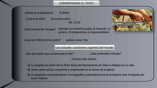¿Quién es el propietario El Señor
¿Cuál es la viña?
¿Cuál el acuerdo, la paga?
El mundo entero
Mt. 13-35
Llamado con nombre propio, la Vocación, el
servicio. El compromiso, la responsabilidad
¿Cuál es el Reino de los cielos? Justicia. Amor. Paz
COMPARTAMOS EL TEXTO
Las actuales cuestiones urgentes del mundo
¿Por qué estáis aquí ociosos todo el día? ¿Qué pretendió el Sínodo?
Un fruto más valioso:
 La acogida por parte de los fieles laicos del llamamiento de Cristo a trabajar en su viña
 Tomar parte activa, consciente y responsable en la misión de la Iglesia
 Un despertar al laicado frente a la magnífica y dramática hora de la historia ante la llegada del
tercer milenio
 