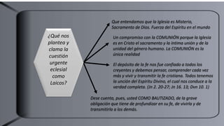 Que entendamos que la Iglesia es Misterio,
Sacramento de Dios. Fuerza del Espíritu en el mundo
Un compromiso con la COMUNIÓN porque la Iglesia
es en Cristo el sacramento y la íntima unión y de la
unidad del género humano. La COMUNIÓN es la
única realidad
Dese cuenta, pues, usted COMO BAUTIZADO, de la grave
obligación que tiene de profundizar en su fe, de vivirla y de
transmitirla a los demás.
El depósito de la fe nos fue confiado a todos los
creyentes y debemos pensar, comprender cada vez
más y vivir y transmitir la fe cristiana. Todos tenemos
la unción del Espíritu Divino, el cual nos conduce a la
verdad completa. (Jn 2. 20-27; Jn 16. 13; Dvn 10. 1)
¿Qué nos
plantea y
clama la
cuestión
urgente
eclesial
como
Laicos?
 