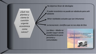 No dejarnos llevar de ideologías
El poder económico no puede ser obstáculo para salir
adelante
Los Mass – Media no
pueden seguir siendo
avasallamiento para
personas y
comunidades
Mirar realidades actuales que son inhumanas
¿Qué nos
plantea y
clama la
cuestión
urgente
económica
como
Laicos?
La tecnocracia científica que no nos aleje de Dios
 