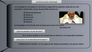 La tecnología ha avanzado en una formas exagerada los aparatos cada día son más
pequeños y sofisticados, lo que ha permitido avances en:
 Telecomunicaciones
 Medicina
 Educación
 Industria
 Pastoral
La tecnología nos ha hecho más cercanos pero menos hermanos.
Benedicto XVI
¿Qué ha pasado a la par de esto?
En la misma medida se ha multiplicado la violencia y la inseguridad ciudadana.
¿Qué pasa con la identidad del hombre?
Simplemente un hombre, un ser capaz de las mayores grandezas y las peores vilezas.
ANTROPOLOGÍA CRISTIANA
 