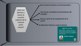 Que la cultura humanice y sea humanizadora
Hay que dar prioridad a la inculturizacion del
Evangelio
Hay que partir de la evangelización de la
cultura
¿Qué nos
plantea y
clama la
cuestión
urgente de lo
cultural
como
Laicos?
Se debe hacer historia y contar la historia
 