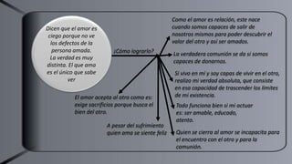 ¡Cómo lograrlo?
Como el amor es relación, este nace
cuando somos capaces de salir de
nosotros mismos para poder descubrir el
valor del otro y así ser amados.
La verdadera comunión se da si somos
capaces de donarnos.
Si vivo en mí y soy capas de vivir en el otro,
realizo mi verdad absoluta, que consiste
en esa capacidad de trascender los límites
de mi existencia.
Todo funciona bien si mi actuar
es: ser amable, educado,
atento.
Dicen que el amor es
ciego porque no ve
los defectos de la
persona amada.
La verdad es muy
distinta. El que ama
es el único que sabe
ver
El amor acepta al otro como es:
exige sacrificios porque busca el
bien del otro.
A pesar del sufrimiento
quien ama se siente feliz Quien se cierra al amor se incapacita para
el encuentro con el otro y para la
comunión.
 