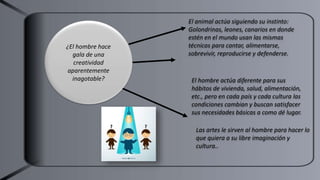 El animal actúa siguiendo su instinto:
Golondrinas, leones, canarios en donde
estén en el mundo usan las mismas
técnicas para cantar, alimentarse,
sobrevivir, reproducirse y defenderse.
Las artes le sirven al hombre para hacer lo
que quiera a su libre imaginación y
cultura..
El hombre actúa diferente para sus
hábitos de vivienda, salud, alimentación,
etc., pero en cada país y cada cultura las
condiciones cambian y buscan satisfacer
sus necesidades básicas a como dé lugar.
¿El hombre hace
gala de una
creatividad
aparentemente
inagotable?
 
