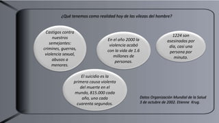 ¿Qué tenemos como realidad hoy de las vilezas del hombre?
Castigos contra
nuestros
semejantes:
crimines, guerras,
violencia sexual,
abusos a
menores.
En el año 2000 la
violencia acabó
con la vida de 1.6
millones de
personas.
1224 son
asesinadas por
día, casi una
persona por
minuto.
El suicidio es la
primera causa violenta
del muerte en el
mundo, 815.000 cada
año, uno cada
cuarenta segundos.
Datos Organización Mundial de la Salud
3 de octubre de 2002. Etienne Krug.
 