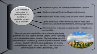 Un continuo esfuerzo por superarse alternado éxitos y fracasos
¿Qué ha hecho la
humanidad en
general y cada ser
humano en
particular a través
de la historia?
El éxito nunca sacia al hombre y el fracaso no lo desanima
Podemos tener muchas cosas y nunca nos vamos a sentir satisfechos
Algunos han buscado siempre deseos que producen placer. Otros
recomiendan para el éxito dejar todo como placeres y negar apetitos
El hombre siempre ha buscado nuevas propuestas y no conformarse
con lo recibido.
“Me construí casas, planté viñas, me hice huertos y jardines y
planté en ellos toda clase de árboles. Compré siervos y siervas y
nacieron nuevos siervos en mi casa… Acumulé plata y oro.., me
procuré cantores y cantoras, y cuantas mujeres un hombre puede
desear… Después reflexioné sobre las obras de mis manos,
consideré lo que había costado hacerlas, y concluí que todo es
vanidad y caza de viento”. (Eclesiastés 1, 4ss)
 