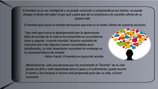 El hombre que busca el sentido demuestra que este es el motor último de nuestras acciones.
“Hoy más que nunca la desesperación por la apremiante
falta de sentido de la vida se ha convertido en un problema
clave y urgente a escala mundial. Nuestra sociedad de
consumo aún crea algunas nuevas necesidades para
satisfacerlas. La más importante necesidad sin embargo es
la necesidad básica de sentido
Viktor Franki. El hombre en busca de sentido
El hombre es un ser inteligente y no puede renunciar a comprenderse así mismo, no puede
ahogar el deseo del saber el por qué y para qué de su existencia a la cuestión ultima de su
propia vida
Efectivamente, solo una persona que ha encontrado el “Sentido” de la vida
puede ser feliz y está capacitada para el gozo y el sufrimiento, puede asumir
lo éxitos y los fracasos e incluso está preparada para dar su vida, si fuere
necesario
 