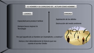 LOGROS ERRORES
EL HOMBRE Y SU CAPACIDAD DE… ACTUAR COMO HOMBRE
Capacidad para producir belleza
Siempre busca mejorar la
Tecnología
Explotación de los débiles
Destrucción del medio ambiente
Por qué aquello de un hombre ser insatisfecho y creativo?
Vamos a leer detenidamente la historia que nos
cuenta el escritor Ovidio
 