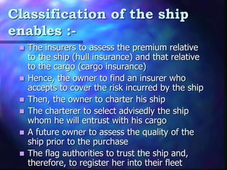 Classification of the ship
enables :-
 The insurers to assess the premium relative
to the ship (hull insurance) and that relative
to the cargo (cargo insurance)
 Hence, the owner to find an insurer who
accepts to cover the risk incurred by the ship
 Then, the owner to charter his ship
 The charterer to select advisedly the ship
whom he will entrust with his cargo
 A future owner to assess the quality of the
ship prior to the purchase
 The flag authorities to trust the ship and,
therefore, to register her into their fleet
 