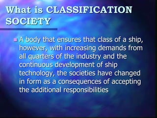 What is CLASSIFICATION
SOCIETY
 A body that ensures that class of a ship,
however, with increasing demands from
all quarters of the industry and the
continuous development of ship
technology, the societies have changed
in form as a consequences of accepting
the additional responsibilities
 