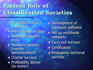 Present Role of
Classification Societies
? To assign a Class
notation
? Maintenance of class
? Relevant research
work
? Statutory surveys
(marine
administration)
? Charter surveys
? Profitability advice
(to owner)
? Development of
computer software
? Set up worldwide
networks
? Carry out surveys
? Certification
? Emergency technical
services
 
