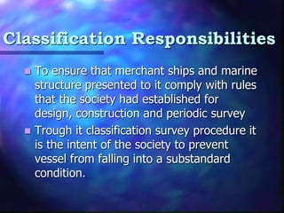 Classification Responsibilities
? To ensure that merchant ships and marine
structure presented to it comply with rules
that the society had established for
design, construction and periodic survey
? Trough it classification survey procedure it
is the intent of the society to prevent
vessel from falling into a substandard
condition.
 