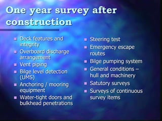One year survey after
construction
? Deck features and
integrity
? Overboard discharge
arrangement
? Vent piping
? Bilge level detection
(UMS)
? Anchoring / mooring
equipment
? Water-tight doors and
bulkhead penetrations
? Steering test
? Emergency escape
routes
? Bilge pumping system
? General conditions C
hull and machinery
? Satutory surveys
? Surveys of continuous
survey items
 