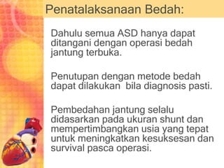 Penatalaksanaan Bedah:
Dahulu semua ASD hanya dapat
ditangani dengan operasi bedah
jantung terbuka.
Penutupan dengan metode bedah
dapat dilakukan bila diagnosis pasti.
Pembedahan jantung selalu
didasarkan pada ukuran shunt dan
mempertimbangkan usia yang tepat
untuk meningkatkan kesuksesan dan
survival pasca operasi.
 