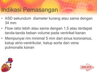 Indikasi Pemasangan
• ASD sekundum diameter kurang atau sama dengan
34 mm
• Flow ratio lebih atau sama dengan 1,5 atau terdapat
tanda-tanda beban volume pada ventrikel kanan
• Mempunyai rim minimal 5 mm dari sinus koronarius,
katup atrio-ventrikular, katup aorta dan vena
pulmonalis kanan
 