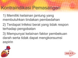 Kontraindikasi Pemasangan
1) Memiliki kelainan jantung yang
membutuhkan tindakan pembedahan
2) Terdapat Infeksi berat yang tidak respon
terhadap pengobatan
3) Mempunyai kelainan faktor pembekuan
darah serta tidak dapat mengkonsumsi
aspirin
 