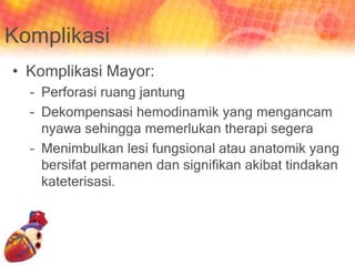 Komplikasi
• Komplikasi Mayor:
– Perforasi ruang jantung
– Dekompensasi hemodinamik yang mengancam
nyawa sehingga memerlukan therapi segera
– Menimbulkan lesi fungsional atau anatomik yang
bersifat permanen dan signifikan akibat tindakan
kateterisasi.
 