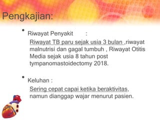 Pengkajian:
• Riwayat Penyakit :
Riwayat TB paru sejak usia 3 bulan ,riwayat
malnutrisi dan gagal tumbuh , Riwayat Otitis
Media sejak usia 8 tahun post
tympanomastoidectomy 2018.
• Keluhan :
Sering cepat capai ketika beraktivitas,
namun dianggap wajar menurut pasien.
 