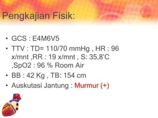 Pengkajian Fisik:
• GCS : E4M6V5
• TTV : TD= 110/70 mmHg , HR : 96
x/mnt ,RR : 19 x/mnt , S: 35,8’C
,SpO2 : 96 % Room Air
• BB : 42 Kg , TB: 154 cm
• Auskutasi Jantung : Murmur (+)
 
