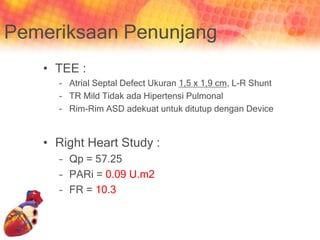 Pemeriksaan Penunjang
• TEE :
– Atrial Septal Defect Ukuran 1,5 x 1,9 cm, L-R Shunt
– TR Mild Tidak ada Hipertensi Pulmonal
– Rim-Rim ASD adekuat untuk ditutup dengan Device
• Right Heart Study :
– Qp = 57.25
– PARi = 0.09 U.m2
– FR = 10.3
 
