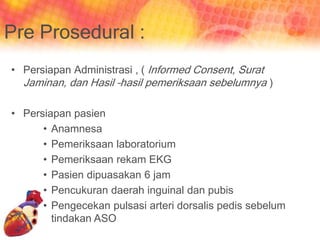 Pre Prosedural :
• Persiapan Administrasi , ( Informed Consent, Surat
Jaminan, dan Hasil –hasil pemeriksaan sebelumnya )
• Persiapan pasien
• Anamnesa
• Pemeriksaan laboratorium
• Pemeriksaan rekam EKG
• Pasien dipuasakan 6 jam
• Pencukuran daerah inguinal dan pubis
• Pengecekan pulsasi arteri dorsalis pedis sebelum
tindakan ASO
 