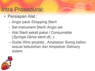 Intra Prosedural:
• Persiapan Alat :
– Angio pack /Drapping Steril
– Set instrument Steril/ Angio set
– Alat Steril sekali pakai / Consumable
(Syringe,Glove steril dll,..)
– Guide Wire amplatz , Amplatzer Sizing ballon
sesuai kebutuhan dan Amplatzer Delivery
sistem
 