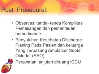 Post Prosedural:
• Observasi tanda- tanda Komplikasi
Pemasangan dan pemantauan
hemodinamik
• Penyuluhan Kesehatan Discharge
Planing Pada Pasien dan keluarga
Yang Terpasang Amplatzer Septal
Ocluder (ASO)
• Perawatan lanjutan diruang ICCU
 
