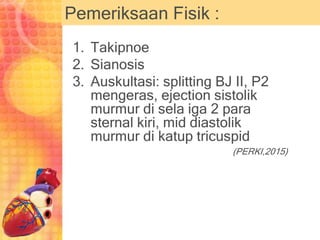 Pemeriksaan Fisik :
1. Takipnoe
2. Sianosis
3. Auskultasi: splitting BJ II, P2
mengeras, ejection sistolik
murmur di sela iga 2 para
sternal kiri, mid diastolik
murmur di katup tricuspid
(PERKI,2015)
 