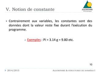 V. Notion de constante 
 Contrairement aux variables, les constantes sont des 
données dont la valeur reste fixe durant l’exécution du 
programme. 
 Exemples : Pi = 3.14 g = 9.80 etc. 
10 
2014/2015 ALGORITHME & STRUCTURES DE DONNÉES I 
 